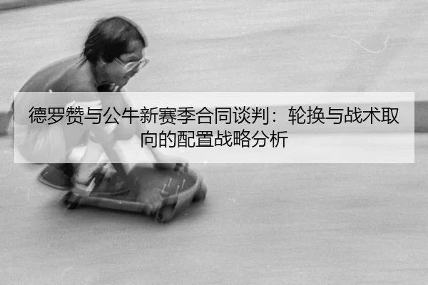 德罗赞与公牛新赛季合同谈判：轮换与战术取向的配置战略分析