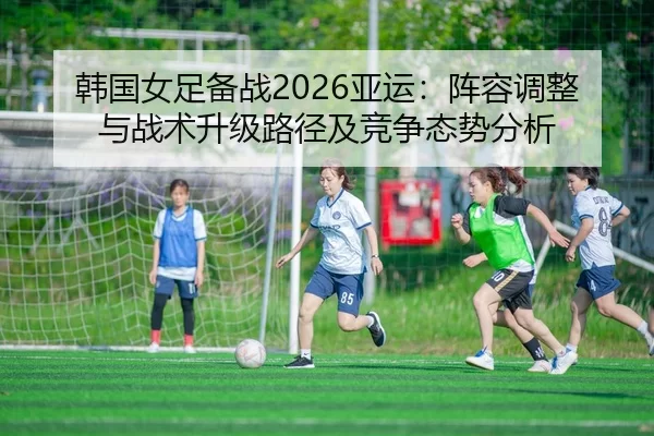 韩国女足备战2026亚运：阵容调整与战术升级路径及竞争态势分析